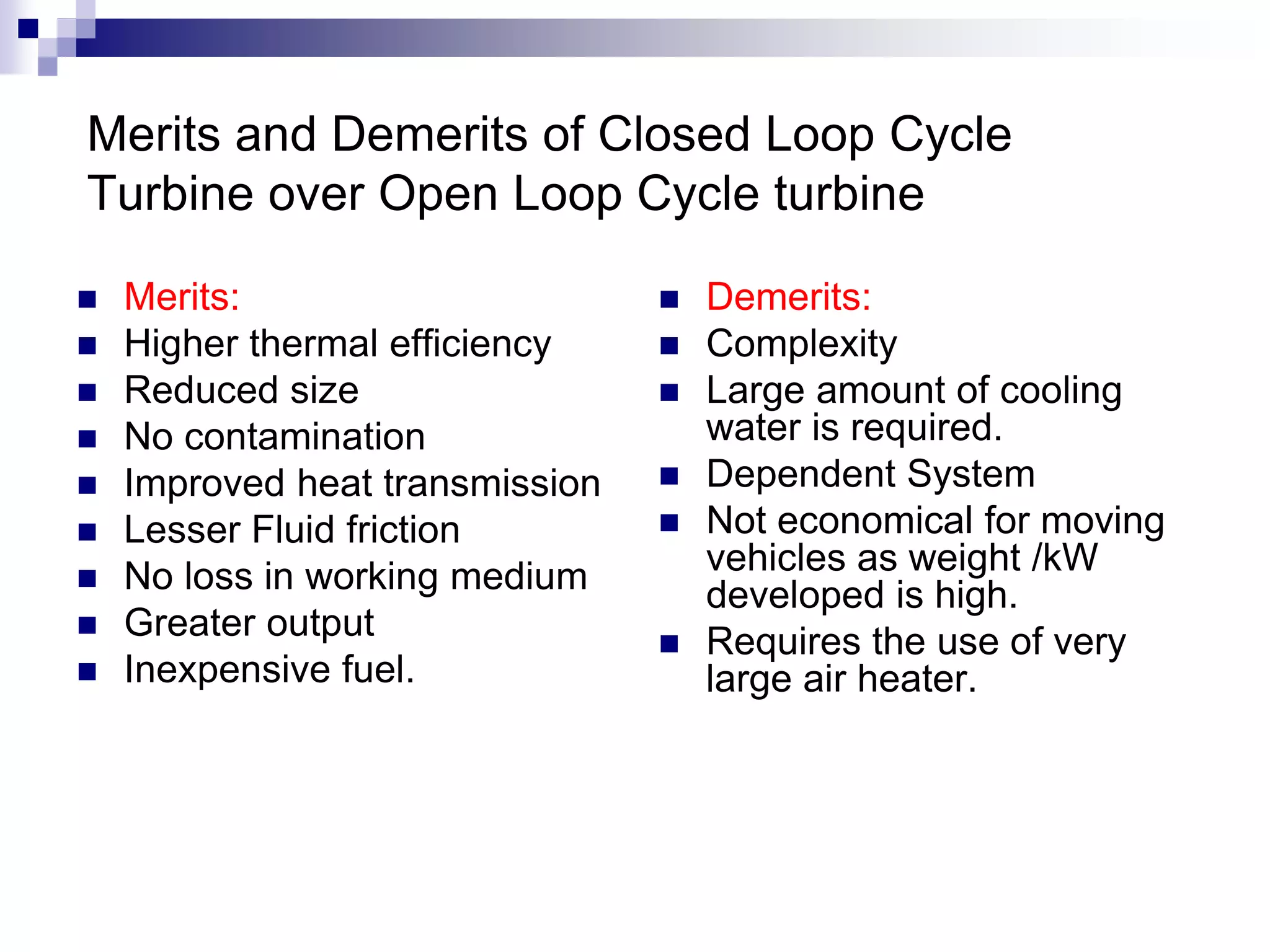 Merits and Demerits of Closed Loop Cycle
Turbine over Open Loop Cycle turbine
 Merits:
 Higher thermal efficiency
 Reduced size
 No contamination
 Improved heat transmission
 Lesser Fluid friction
 No loss in working medium
 Greater output
 Inexpensive fuel.
 Demerits:
 Complexity
 Large amount of cooling
water is required.
 Dependent System
 Not economical for moving
vehicles as weight /kW
developed is high.
 Requires the use of very
large air heater.
 