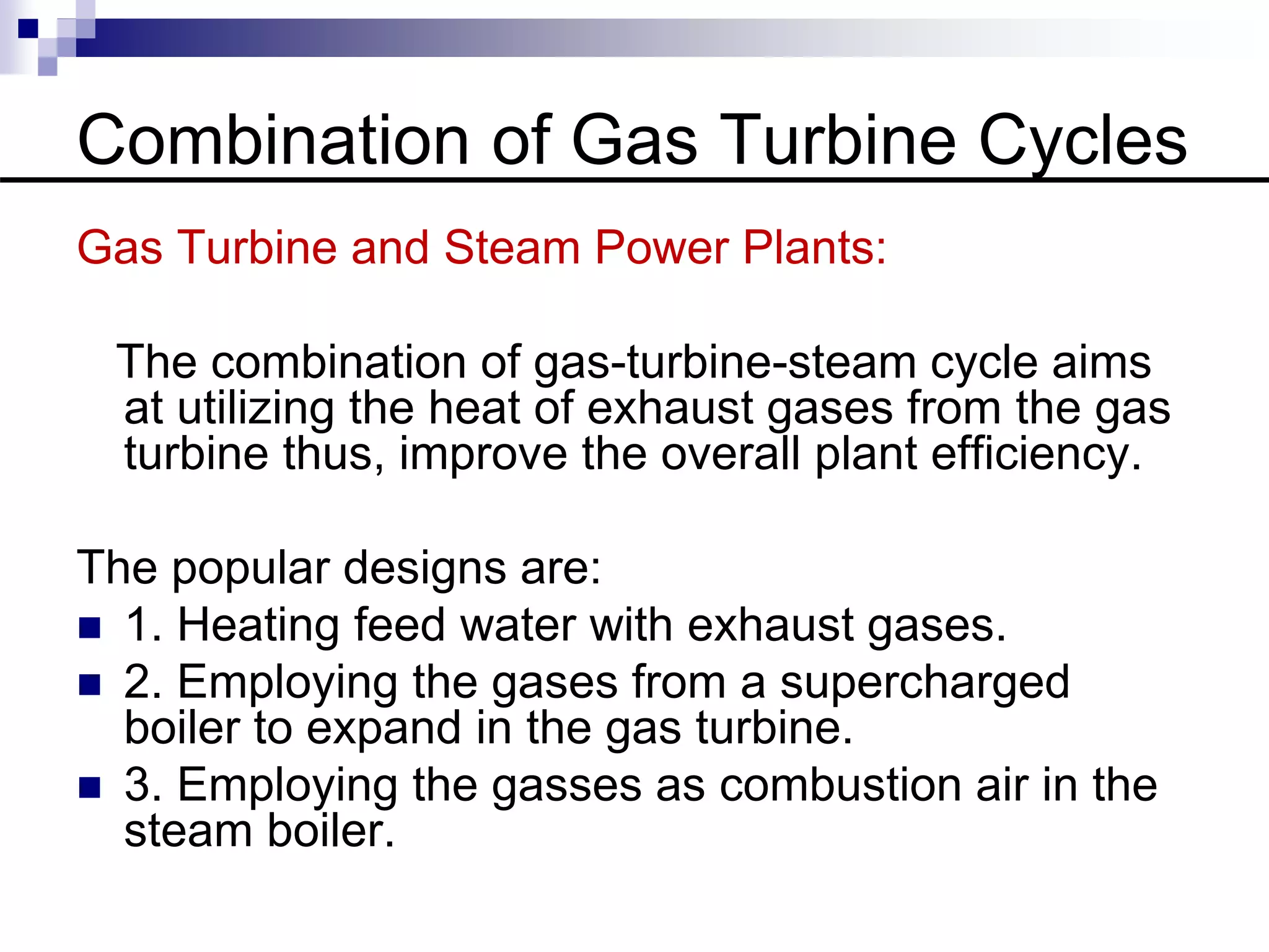 Combination of Gas Turbine Cycles
Gas Turbine and Steam Power Plants:
The combination of gas-turbine-steam cycle aims
at utilizing the heat of exhaust gases from the gas
turbine thus, improve the overall plant efficiency.
The popular designs are:
 1. Heating feed water with exhaust gases.
 2. Employing the gases from a supercharged
boiler to expand in the gas turbine.
 3. Employing the gasses as combustion air in the
steam boiler.
 