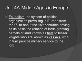 Unit 4A-Middle Ages in Europe
   Feudalism-the system of political
    organization prevailing in Europe from
    the 9th to about the 15th centuries having
    as its basis the relation of lords granting
    parcels of land known as fiefs to lesser
    knights who are known as vassals, who
    in turn provide military service to the
    lord.
 