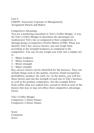 Unit 4
[AB299: Associates Capstone in Management]
Assignment Details and Rubric
Competitive Advantage
You are a marketing consultant to Tim’s Coffee Shoppe. A way
for Tim’s Coffee Shoppe to determine the advantages (or
weaknesses) Tim’s has as compared to their competitors is
through doing a Competitive Profile Matrix (CPM). When you
identify Tim’s key success factors, you can weigh them
according to the strength/weakness as compared to the
competitors. You can set any weight you wish, but a simple one
is:
1 – Major weakness
2 – Minor weakness
3 – Minor strength
4 – Major strength
Key success factors can be identified for the business. They can
include things such as the quality, location, brand recognition,
profitability, product, the staff, etc. In the matrix, you will list
these factors and rate the strength of each one in Tim’s business
as well as his primary competitors. See the example below.
Each coffee shop was ranked first, second or third in each of the
factors that may or may not affect their competitive advantage.
Factor
Tim’s Coffee Shoppe
Competitor 1 (Enter Name)
Competitor 2 (Enter Name)
Score
Comments
Score
 