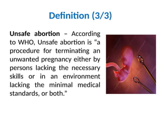 Definition (3/3)
Unsafe abortion – According
to WHO, Unsafe abortion is “a
procedure for terminating an
unwanted pregnancy either by
persons lacking the necessary
skills or in an environment
lacking the minimal medical
standards, or both.”
 