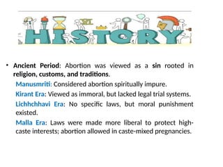 • Ancient Period: Abortion was viewed as a sin rooted in
religion, customs, and traditions.
Manusmriti: Considered abortion spiritually impure.
Kirant Era: Viewed as immoral, but lacked legal trial systems.
Lichhchhavi Era: No specific laws, but moral punishment
existed.
Malla Era: Laws were made more liberal to protect high-
caste interests; abortion allowed in caste-mixed pregnancies.
 