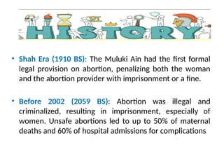 • Shah Era (1910 BS): The Muluki Ain had the first formal
legal provision on abortion, penalizing both the woman
and the abortion provider with imprisonment or a fine.
• Before 2002 (2059 BS): Abortion was illegal and
criminalized, resulting in imprisonment, especially of
women. Unsafe abortions led to up to 50% of maternal
deaths and 60% of hospital admissions for complications
 