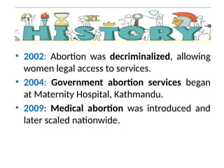 • 2002: Abortion was decriminalized, allowing
women legal access to services.
• 2004: Government abortion services began
at Maternity Hospital, Kathmandu.
• 2009: Medical abortion was introduced and
later scaled nationwide.
 