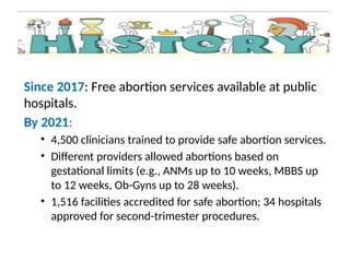 Since 2017: Free abortion services available at public
hospitals.
By 2021:
• 4,500 clinicians trained to provide safe abortion services.
• Different providers allowed abortions based on
gestational limits (e.g., ANMs up to 10 weeks, MBBS up
to 12 weeks, Ob-Gyns up to 28 weeks).
• 1,516 facilities accredited for safe abortion; 34 hospitals
approved for second-trimester procedures.
 