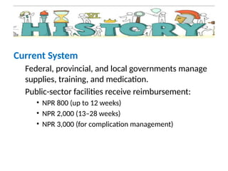 Current System
Federal, provincial, and local governments manage
supplies, training, and medication.
Public-sector facilities receive reimbursement:
• NPR 800 (up to 12 weeks)
• NPR 2,000 (13–28 weeks)
• NPR 3,000 (for complication management)
 