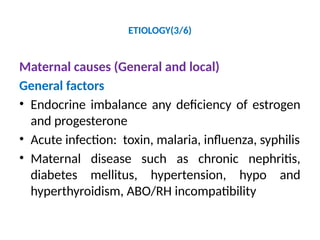 ETIOLOGY(3/6)
Maternal causes (General and local)
General factors
• Endocrine imbalance any deficiency of estrogen
and progesterone
• Acute infection: toxin, malaria, influenza, syphilis
• Maternal disease such as chronic nephritis,
diabetes mellitus, hypertension, hypo and
hyperthyroidism, ABO/RH incompatibility
 