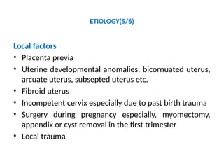 ETIOLOGY(5/6)
Local factors
• Placenta previa
• Uterine developmental anomalies: bicornuated uterus,
arcuate uterus, subsepted uterus etc.
• Fibroid uterus
• Incompetent cervix especially due to past birth trauma
• Surgery during pregnancy especially, myomectomy,
appendix or cyst removal in the first trimester
• Local trauma
 