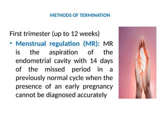 METHODS OF TERMINATION
First trimester (up to 12 weeks)
• Menstrual regulation (MR): MR
is the aspiration of the
endometrial cavity with 14 days
of the missed period in a
previously normal cycle when the
presence of an early pregnancy
cannot be diagnosed accurately
 