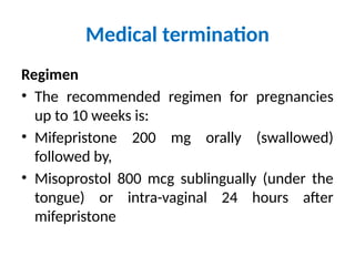 Medical termination
Regimen
• The recommended regimen for pregnancies
up to 10 weeks is:
• Mifepristone 200 mg orally (swallowed)
followed by,
• Misoprostol 800 mcg sublingually (under the
tongue) or intra-vaginal 24 hours after
mifepristone
 