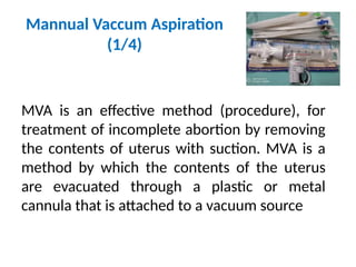 Mannual Vaccum Aspiration
(1/4)
MVA is an effective method (procedure), for
treatment of incomplete abortion by removing
the contents of uterus with suction. MVA is a
method by which the contents of the uterus
are evacuated through a plastic or metal
cannula that is attached to a vacuum source
 