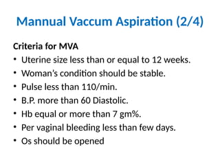 Mannual Vaccum Aspiration (2/4)
Criteria for MVA
• Uterine size less than or equal to 12 weeks.
• Woman’s condition should be stable.
• Pulse less than 110/min.
• B.P. more than 60 Diastolic.
• Hb equal or more than 7 gm%.
• Per vaginal bleeding less than few days.
• Os should be opened
 