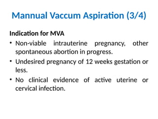 Mannual Vaccum Aspiration (3/4)
Indication for MVA
• Non-viable intrauterine pregnancy, other
spontaneous abortion in progress.
• Undesired pregnancy of 12 weeks gestation or
less.
• No clinical evidence of active uterine or
cervical infection.
 