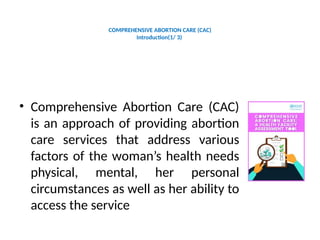 COMPREHENSIVE ABORTION CARE (CAC)
Introduction(1/ 3)
• Comprehensive Abortion Care (CAC)
is an approach of providing abortion
care services that address various
factors of the woman’s health needs
physical, mental, her personal
circumstances as well as her ability to
access the service
 