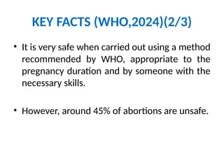 KEY FACTS (WHO,2024)(2/3)
• It is very safe when carried out using a method
recommended by WHO, appropriate to the
pregnancy duration and by someone with the
necessary skills.
• However, around 45% of abortions are unsafe.
 