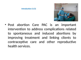 Introduction (1/2)
• Post abortion Care PAC is an important
intervention to address complications related
to spontaneous and induced abortions by
improving treatment and linking clients to
contraceptive care and other reproductive
health services.
 