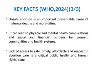 KEY FACTS (WHO,2024)(3/3)
• Unsafe abortion is an important preventable cause of
maternal deaths and morbidities.
• It can lead to physical and mental health complications
and social and financial burdens for women,
communities and health systems.
• Lack of access to safe, timely, affordable and respectful
abortion care is a critical public health and human
rights issue.
 