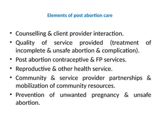 Elements of post abortion care
• Counselling & client provider interaction.
• Quality of service provided (treatment of
incomplete & unsafe abortion & complication).
• Post abortion contraceptive & FP services.
• Reproductive & other health service.
• Community & service provider partnerships &
mobilization of community resources.
• Prevention of unwanted pregnancy & unsafe
abortion.
 