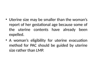 • Uterine size may be smaller than the woman’s
report of her gestational age because some of
the uterine contents have already been
expelled.
• A woman’s eligibility for uterine evacuation
method for PAC should be guided by uterine
size rather than LMP.
 