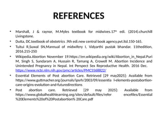 REFERENCES
• Marshall, J & raynor, M.Myles textbook for midwives.17th
edi. (2014).churchill
Livingstone.
• Dutta, DC.textbook of obstetrics .9th edi.new central book agency.pvt.ltd.150-165.
• Tuitui R,Suwal SN,Mannual of midwifery I, Vidyarthi pustak bhandar. 11thedition,
2016.215-250
• Wikipedia.Abortion November 19.https://en.wikipedia.org/wiki/Abortion_in_Nepal.Puri
M, Singh S, Sundaram A, Hussain R, Tamang A, Crowell M. Abortion Incidence and
Unintended Pregnancy in Nepal. Int Perspect Sex Reproductive Health. 2016 Dec.
https://www.ncbi.nlm.nih.gov/pmc/articles/PMC5568822/
• Essential Elements of Post abortion Care. Retrieved [29 may2025]: Available from
https://www.guttmacher.org/journals/ipsrh/2003/09/essentia l-elements-postabortion-
care-origins-evolution-and-futuredirections
• Post abortion care. Retrieved [29 may 2025]: Available from
https://www.globalhealthlearning.org/sites/default/files/refer encefiles/Essential
%20Elements%20of%20Postabortion% 20Care.pdf
 