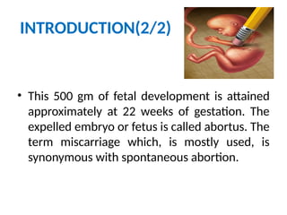 INTRODUCTION(2/2)
• This 500 gm of fetal development is attained
approximately at 22 weeks of gestation. The
expelled embryo or fetus is called abortus. The
term miscarriage which, is mostly used, is
synonymous with spontaneous abortion.
 