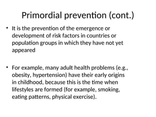 Primordial prevention (cont.)
• It is the prevention of the emergence or
development of risk factors in countries or
population groups in which they have not yet
appeared
• For example, many adult health problems (e.g.,
obesity, hypertension) have their early origins
in childhood, because this is the time when
lifestyles are formed (for example, smoking,
eating patterns, physical exercise).
 