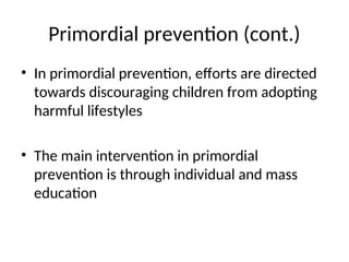 Primordial prevention (cont.)
• In primordial prevention, efforts are directed
towards discouraging children from adopting
harmful lifestyles
• The main intervention in primordial
prevention is through individual and mass
education
 