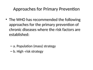 Approaches for Primary Prevention
• The WHO has recommended the following
approaches for the primary prevention of
chronic diseases where the risk factors are
established:
– a. Population (mass) strategy
– b. High -risk strategy
 