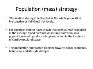 Population (mass) strategy
• “Population strategy" is directed at the whole population
irrespective of individual risk levels.
• For example, studies have shown that even a small reduction
in the average blood pressure or serum cholesterol of a
population would produce a large reduction in the incidence
of cardiovascular disease
• The population approach is directed towards socio-economic,
behavioral and lifestyle changes
 
