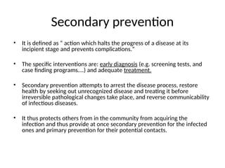 Secondary prevention
• It is defined as “ action which halts the progress of a disease at its
incipient stage and prevents complications.”
• The specific interventions are: early diagnosis (e.g. screening tests, and
case finding programs….) and adequate treatment.
• Secondary prevention attempts to arrest the disease process, restore
health by seeking out unrecognized disease and treating it before
irreversible pathological changes take place, and reverse communicability
of infectious diseases.
• It thus protects others from in the community from acquiring the
infection and thus provide at once secondary prevention for the infected
ones and primary prevention for their potential contacts.
 