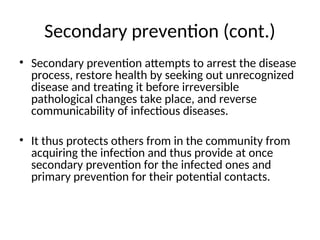 Secondary prevention (cont.)
• Secondary prevention attempts to arrest the disease
process, restore health by seeking out unrecognized
disease and treating it before irreversible
pathological changes take place, and reverse
communicability of infectious diseases.
• It thus protects others from in the community from
acquiring the infection and thus provide at once
secondary prevention for the infected ones and
primary prevention for their potential contacts.
 