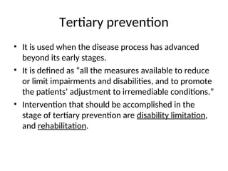 Tertiary prevention
• It is used when the disease process has advanced
beyond its early stages.
• It is defined as “all the measures available to reduce
or limit impairments and disabilities, and to promote
the patients’ adjustment to irremediable conditions.”
• Intervention that should be accomplished in the
stage of tertiary prevention are disability limitation,
and rehabilitation.
 