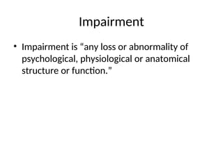Impairment
• Impairment is “any loss or abnormality of
psychological, physiological or anatomical
structure or function.”
 