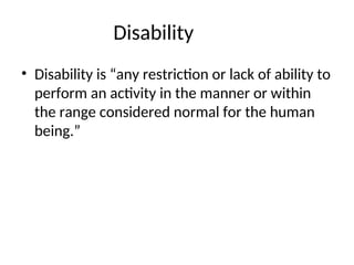 Disability
• Disability is “any restriction or lack of ability to
perform an activity in the manner or within
the range considered normal for the human
being.”
 