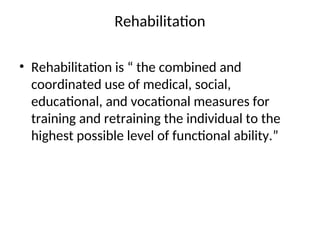 Rehabilitation
• Rehabilitation is “ the combined and
coordinated use of medical, social,
educational, and vocational measures for
training and retraining the individual to the
highest possible level of functional ability.”
 