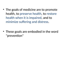 • The goals of medicine are to promote
health, to preserve health, to restore
health when it is impaired, and to
minimize suffering and distress.
• These goals are embodied in the word
"prevention"
 