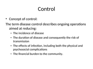 Control
• Concept of control:
The term disease control describes ongoing operations
aimed at reducing:
– The incidence of disease
– The duration of disease and consequently the risk of
transmission
– The effects of infection, including both the physical and
psychosocial complications
– The financial burden to the community.
 