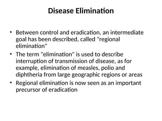 Disease Elimination
• Between control and eradication, an intermediate
goal has been described, called "regional
elimination"
• The term "elimination" is used to describe
interruption of transmission of disease, as for
example, elimination of measles, polio and
diphtheria from large geographic regions or areas
• Regional elimination is now seen as an important
precursor of eradication
 