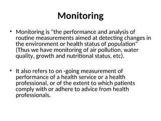 Monitoring
• Monitoring is "the performance and analysis of
routine measurements aimed at detecting changes in
the environment or health status of population"
(Thus we have monitoring of air pollution, water
quality, growth and nutritional status, etc).
• It also refers to on -going measurement of
performance of a health service or a health
professional, or of the extent to which patients
comply with or adhere to advice from health
professionals.
 