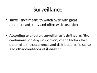 Surveillance
• surveillance means to watch over with great
attention, authority and often with suspicion
• According to another, surveillance is defined as "the
continuous scrutiny (inspection) of the factors that
determine the occurrence and distribution of disease
and other conditions of ill-health"
 