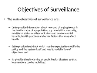 Objectives of Surveillance
• The main objectives of surveillance are:
– (a) to provide information about new and changing trends in
the health status of a population, e.g., morbidity, mortality,
nutritional status or other indicators and environmental
hazards, health practices and other factors that may affect
health
– (b) to provide feed-back which may be expected to modify the
policy and the system itself and lead to redefinition of
objectives, and
– (c) provide timely warning of public health disasters so that
interventions can be mobilized.
 
