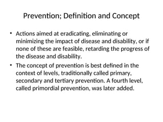 Prevention; Definition and Concept
• Actions aimed at eradicating, eliminating or
minimizing the impact of disease and disability, or if
none of these are feasible, retarding the progress of
the disease and disability.
• The concept of prevention is best defined in the
context of levels, traditionally called primary,
secondary and tertiary prevention. A fourth level,
called primordial prevention, was later added.
 