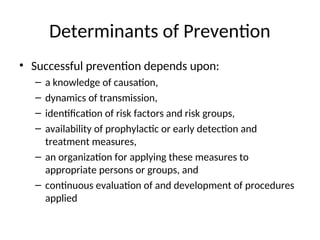 Determinants of Prevention
• Successful prevention depends upon:
– a knowledge of causation,
– dynamics of transmission,
– identification of risk factors and risk groups,
– availability of prophylactic or early detection and
treatment measures,
– an organization for applying these measures to
appropriate persons or groups, and
– continuous evaluation of and development of procedures
applied
 