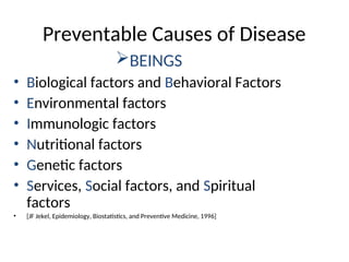 Preventable Causes of Disease
BEINGS
• Biological factors and Behavioral Factors
• Environmental factors
• Immunologic factors
• Nutritional factors
• Genetic factors
• Services, Social factors, and Spiritual
factors
• [JF Jekel, Epidemiology, Biostatistics, and Preventive Medicine, 1996]
 