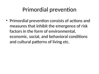 Primordial prevention
• Primordial prevention consists of actions and
measures that inhibit the emergence of risk
factors in the form of environmental,
economic, social, and behavioral conditions
and cultural patterns of living etc.
 