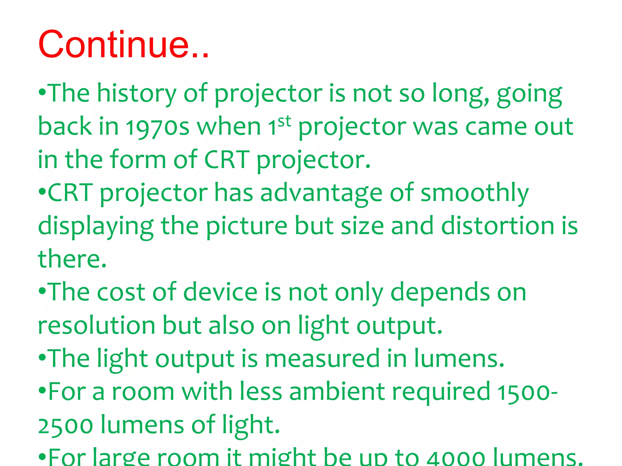 Continue..
•The history of projector is not so long, going
back in 1970s when 1st projector was came out
in the form of CRT projector.
•CRT projector has advantage of smoothly
displaying the picture but size and distortion is
there.
•The cost of device is not only depends on
resolution but also on light output.
•The light output is measured in lumens.
•For a room with less ambient required 1500-
2500 lumens of light.
 