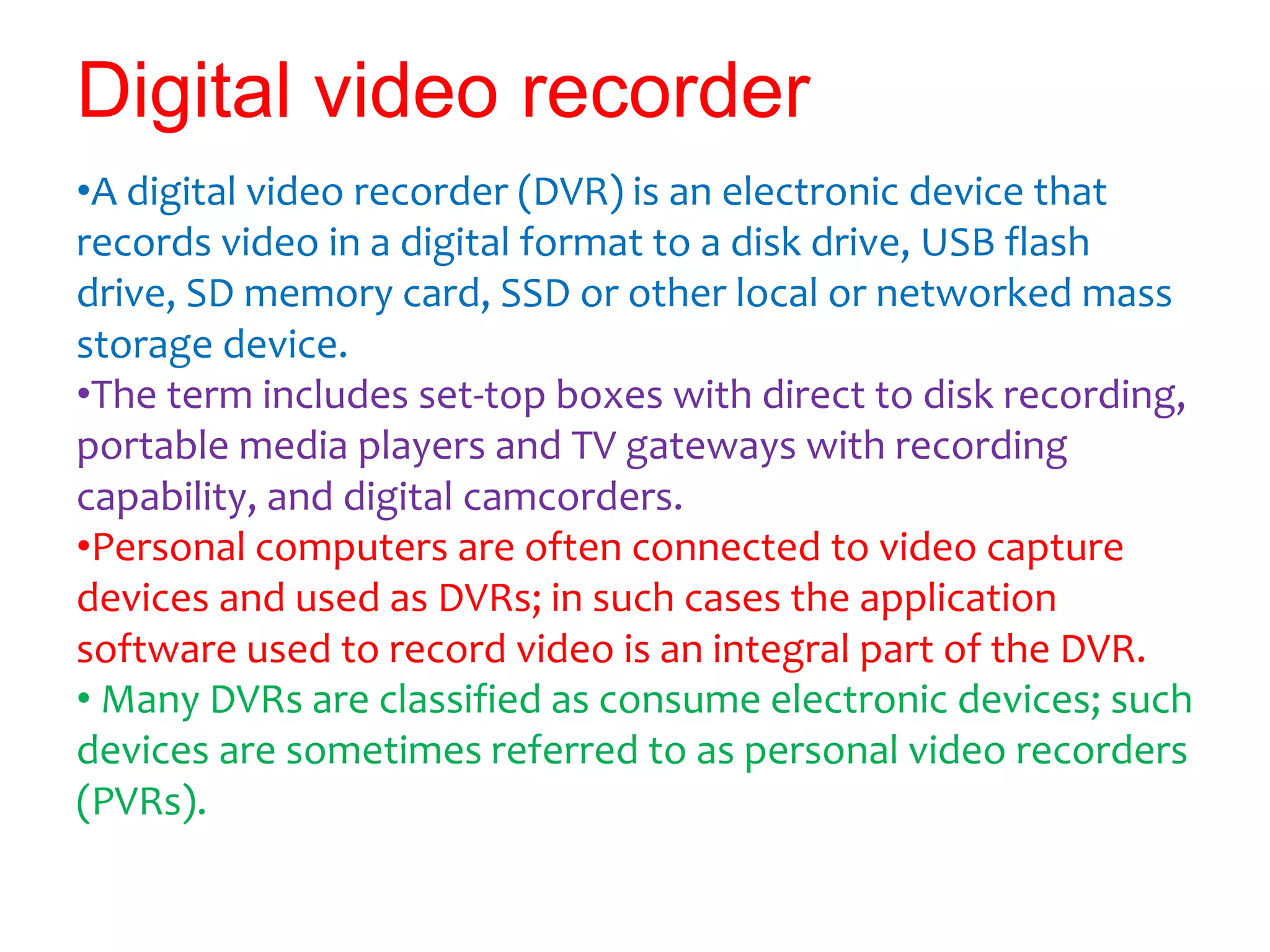 Digital video recorder
•A digital video recorder (DVR) is an electronic device that
records video in a digital format to a disk drive, USB flash
drive, SD memory card, SSD or other local or networked mass
storage device.
•The term includes set-top boxes with direct to disk recording,
portable media players and TV gateways with recording
capability, and digital camcorders.
•Personal computers are often connected to video capture
devices and used as DVRs; in such cases the application
software used to record video is an integral part of the DVR.
• Many DVRs are classified as consume electronic devices; such
devices are sometimes referred to as personal video recorders
(PVRs).
 