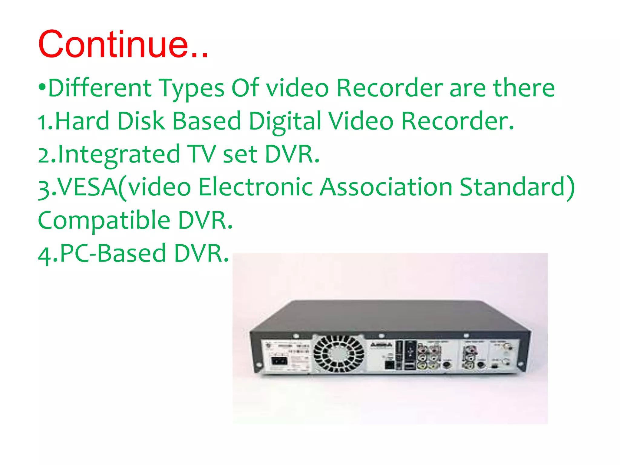 Continue..
•Different Types Of video Recorder are there
1.Hard Disk Based Digital Video Recorder.
2.Integrated TV set DVR.
3.VESA(video Electronic Association Standard)
Compatible DVR.
4.PC-Based DVR.
 