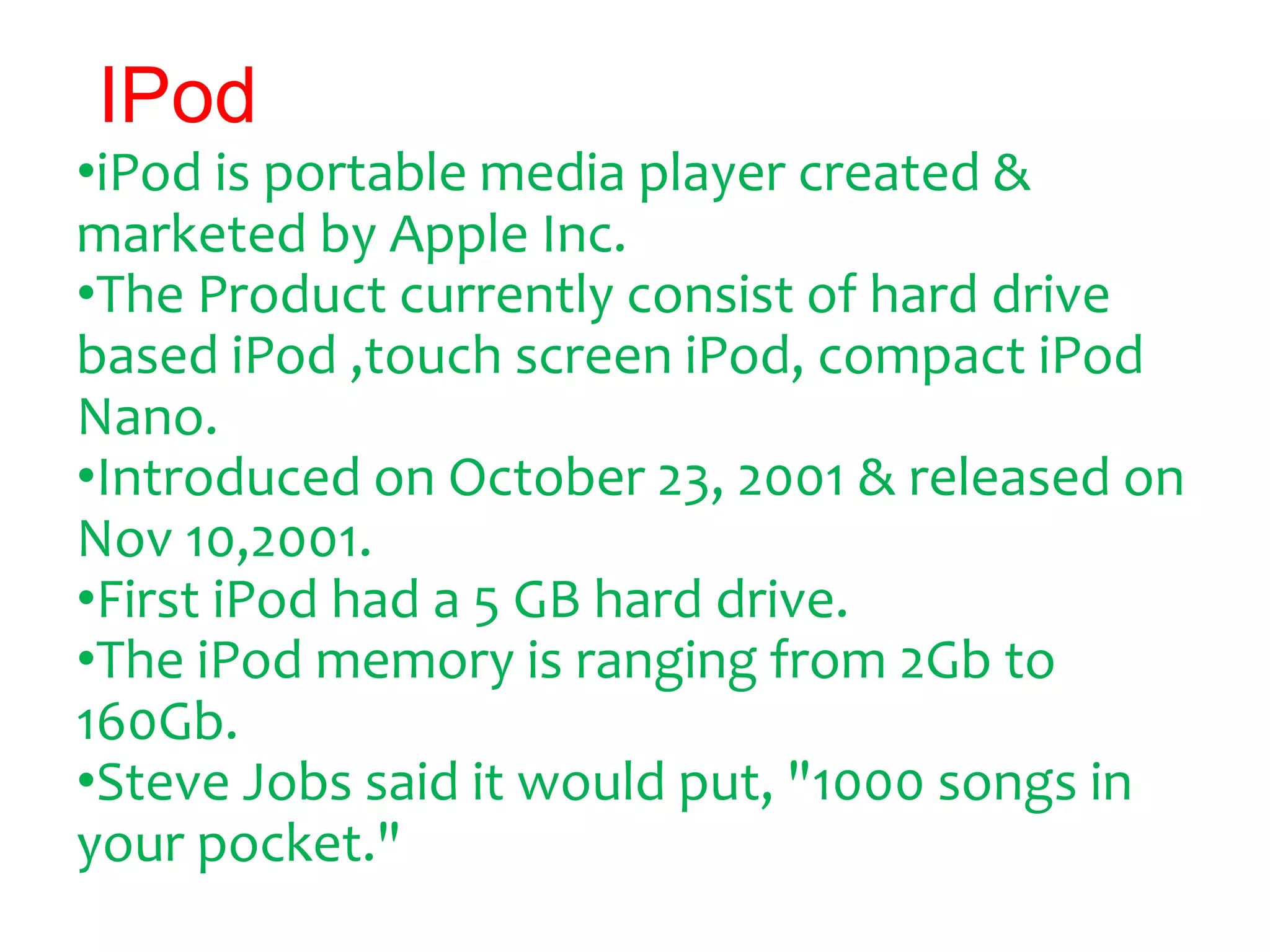 IPod
•iPod is portable media player created &
marketed by Apple Inc.
•The Product currently consist of hard drive
based iPod ,touch screen iPod, compact iPod
Nano.
•Introduced on October 23, 2001 & released on
Nov 10,2001.
•First iPod had a 5 GB hard drive.
•The iPod memory is ranging from 2Gb to
160Gb.
•Steve Jobs said it would put, "1000 songs in
your pocket."
 