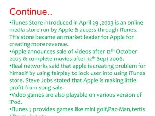 Continue..
•iTunes Store introduced in April 29 ,2003 is an online
media store run by Apple & access through iTunes.
This ...